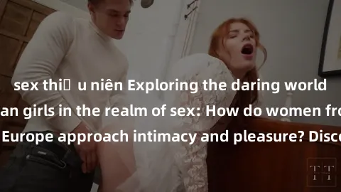 sex thiếu niên Exploring the daring world of Northern European girls in the realm of sex: How do women from Northern Europe approach intimacy and pleasure? Discover the secrets of passion from North!