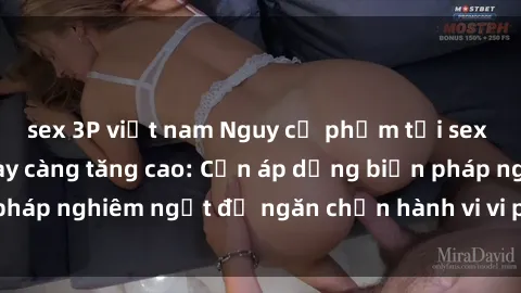 sex 3P việt nam Nguy cơ phạm tội sex nơi công cộng ngày càng tăng cao: Cần áp dụng biện pháp nghiêm ngặt để ngăn chặn hành vi vi phạm pháp luật