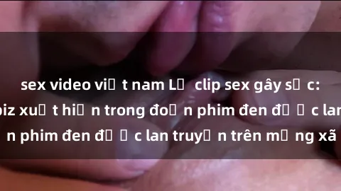 sex video việt nam Lộ clip sex gây sốc: Nghi án ngôi sao Vbiz xuất hiện trong đoạn phim đen được lan truyền trên mạng xã hội
