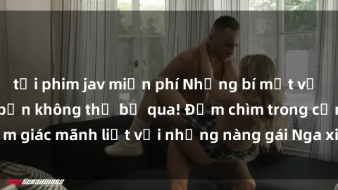 tải phim jav miễn phí Những bí mật về sex gái Nga khiến bạn không thể bỏ qua! Đắm chìm trong cảm giác mãnh liệt với những nàng gái Nga xinh đẹp và cuốn hút.
