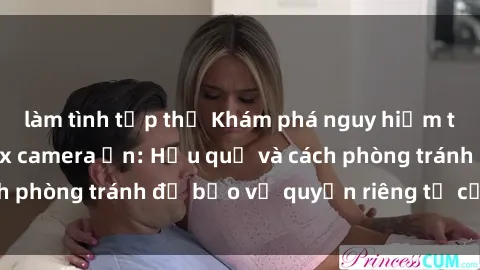 làm tình tập thể Khám phá nguy hiểm từ việc sử dụng sex camera ẩn: Hậu quả và cách phòng tránh để bảo vệ quyền riêng tư của bạn