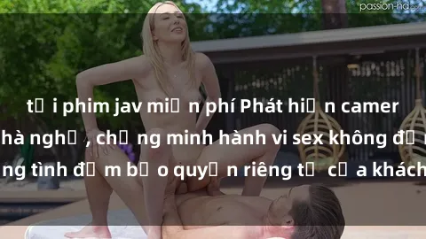 tải phim jav miễn phí Phát hiện camera quay lén trong nhà nghỉ, chứng minh hành vi sex không đồng tình đảm bảo quyền riêng tư của khách hàng bị xâm phạm.
