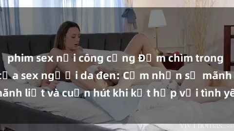 phim sex nơi công cộng Đắm chìm trong sức hút mãnh liệt của sex người da đen: Cảm nhận sự mãnh liệt và cuốn hút khi kết hợp với tình yêu không biên giới
