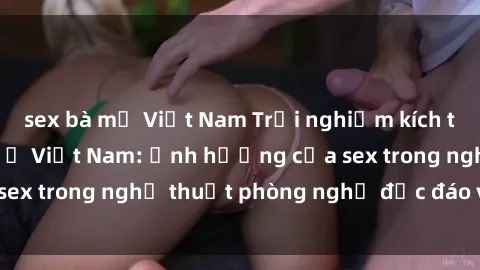 sex bà mẹ Việt Nam Trải nghiệm kích thích tại khách sạn ở Việt Nam: Ảnh hưởng của sex trong nghệ thuật phòng nghỉ độc đáo và tinh tế.