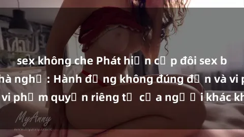 sex không che Phát hiện cặp đôi sex bị quay lén trong nhà nghỉ: Hành động không đúng đắn và vi phạm quyền riêng tư của người khác không được tha thứ.