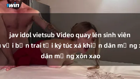 jav idol vietsub Video quay lén sinh viên giao du với bạn trai tại ký túc xá khiến dân mạng xôn xao