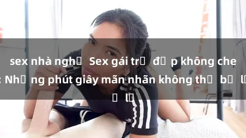 sex nhà nghỉ Sex gái trẻ đẹp không che: Những phút giây mãn nhãn không thể bỏ lỡ