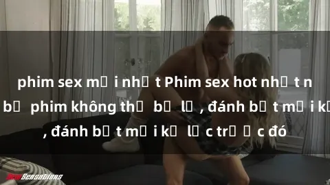 phim sex mới nhất Phim sex hot nhất năm  Top những bộ phim không thể bỏ lỡ, đánh bật mọi kỷ lục trước đó