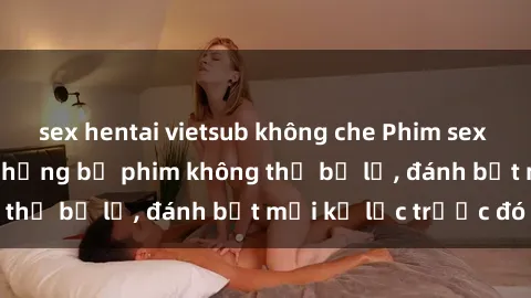 sex hentai vietsub không che Phim sex hot nhất năm  Top những bộ phim không thể bỏ lỡ, đánh bật mọi kỷ lục trước đó
