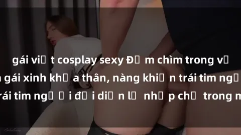 gái việt cosplay sexy Đắm chìm trong vẻ đẹp tự nhiên của gái xinh khỏa thân, nàng khiến trái tim người đối diện lỡ nhịp chỉ trong một cái nhìn.