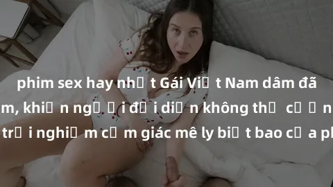 phim sex hay nhất Gái Việt Nam dâm đãng làm tình say đắm, khiến người đối diện không thể cưỡng lại được. Hãy trải nghiệm cảm giác mê ly biết bao của phong cách yêu đương đậm chất dân tộc!