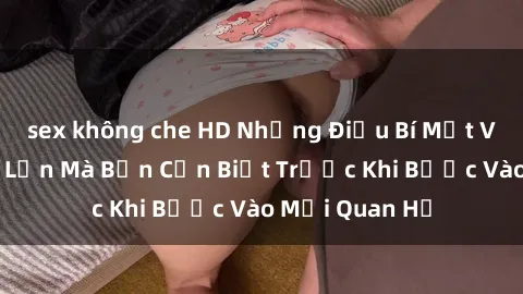 sex không che HD Những Điều Bí Mật Về Sex Người Lớn Mà Bạn Cần Biết Trước Khi Bước Vào Mối Quan Hệ