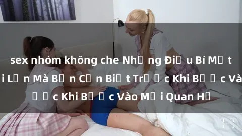 sex nhóm không che Những Điều Bí Mật Về Sex Người Lớn Mà Bạn Cần Biết Trước Khi Bước Vào Mối Quan Hệ