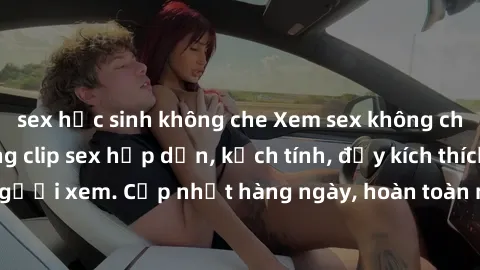 sex học sinh không che Xem sex không che miễn phí - Những clip sex hấp dẫn, kịch tính, đầy kích thích cho người xem. Cập nhật hàng ngày, hoàn toàn miễn phí, độ phân giải cao.
