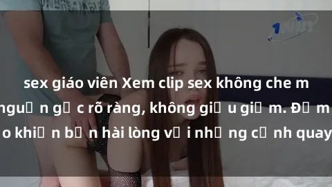 sex giáo viên Xem clip sex không che mới - Nguồn gốc từ nguồn gốc rõ ràng, không giấu giếm. Đảm bảo khiến bạn hài lòng với những cảnh quay táo bạo và đầy kích thích.