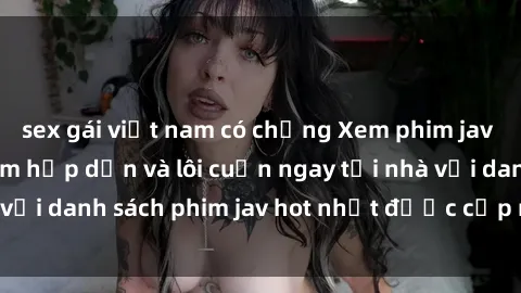 sex gái việt nam có chồng Xem phim jav online: trải nghiệm hấp dẫn và lôi cuốn ngay tại nhà với danh sách phim jav hot nhất được cập nhật liên tục.