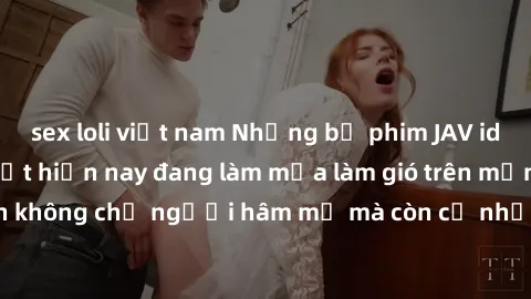sex loli việt nam Những bộ phim JAV idol không che hot nhất hiện nay đang làm mưa làm gió trên mạng, hấp dẫn không chỉ người hâm mộ mà còn cả những ai mới tìm hiểu về thể loại này!