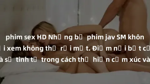 phim sex HD Những bộ phim jav SM không che khiến người xem không thể rời mắt. Điểm nổi bật của thể loại này là sự tinh tế trong cách thể hiện cảm xúc và sự hấp dẫn của những cảnh quay.