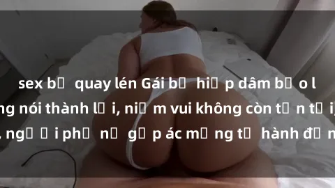 sex bị quay lén Gái bị hiếp dâm bạo lực: Nỗi đau không nói thành lời, niềm vui không còn tồn tại, người phụ nữ gặp ác mộng từ hành động độc ác của kẻ xấu.