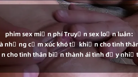 phim sex miễn phí Truyện sex loạn luân: Bí mật gia đình và những cảm xúc khó tả khiến cho tình thân biến thành ái tình đầy nhiệt huyết