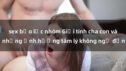 sex bạo lực nhóm Giới tính cha con và những ảnh hưởng tâm lý không ngờ đến