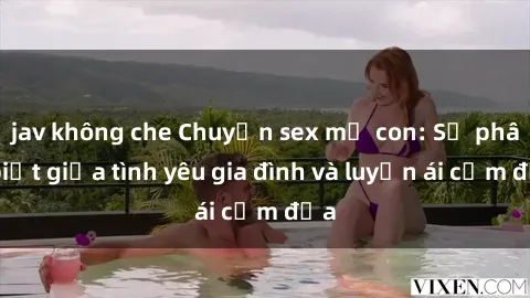 jav không che Chuyện sex mẹ con: Sự phân biệt giữa tình yêu gia đình và luyến ái cấm địa