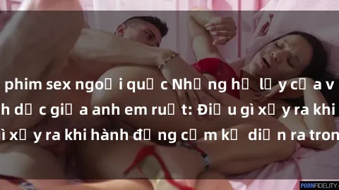 phim sex ngoại quốc Những hệ lụy của việc có quan hệ tình dục giữa anh em ruột: Điều gì xảy ra khi hành động cấm kỵ diễn ra trong gia đình?