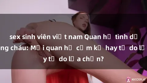 sex sinh viên việt nam Quan hệ tình dục giữa ông cháu: Mối quan hệ cấm kỵ hay tự do lựa chọn?