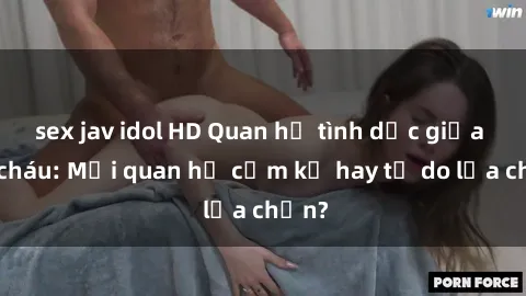 sex jav idol HD Quan hệ tình dục giữa ông cháu: Mối quan hệ cấm kỵ hay tự do lựa chọn?