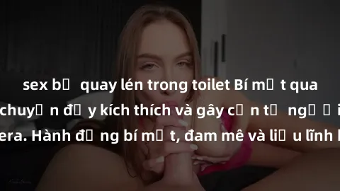 sex bị quay lén trong toilet Bí mật quay lén làm tình: Câu chuyện đầy kích thích và gây cấn từ người đứng sau camera. Hành động bí mật, đam mê và liều lĩnh khiến cho tình yêu trở nên mãnh liệt hơn bao