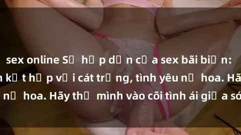sex online Sự hấp dẫn của sex bãi biển: Khi sóng biển xanh kết hợp với cát trắng, tình yêu nở hoa. Hãy thả mình vào cõi tình ái giữa sóng biển!