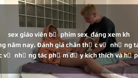 sex giáo viên bộ phim sex  đáng xem không thể bỏ lỡ trong năm nay. Đánh giá chân thực về những tác phẩm đầy kích thích và hấp dẫn này.