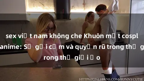 sex việt nam không che Khuôn mặt cosplay sex anime: Sự gợi cảm và quyến rũ trong thế giới ảo