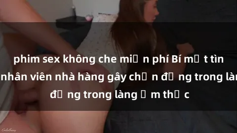 phim sex không che miễn phí Bí mật tình dục giữa nhân viên nhà hàng gây chấn động trong làng ẩm thực