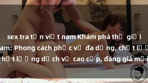 sex tra tấn việt nam Khám phá thế giới của gái gọi Việt Nam: Phong cách phục vụ đa dạng, chất lượng dịch vụ cao cấp, đáng giá mọi khoản chi phí