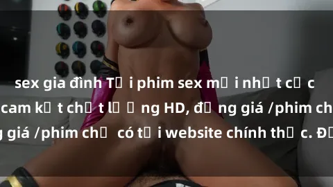 sex gia đình Tải phim sex mới nhất cực nhanh không virus, cam kết chất lượng HD, đồng giá /phim chỉ có tại website chính thức. Đặt ngay!