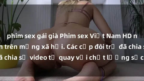 phim sex gái già Phim sex Việt Nam HD ngày càng phổ biến trên mạng xã hội. Các cặp đôi trẻ đã chia sẻ video tự quay với chất lượng sắc nét, gợi cảm.