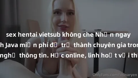 sex hentai vietsub không che Nhận ngay khoá học lập trình Java miễn phí để trở thành chuyên gia trong lĩnh vực công nghệ thông tin. Học online, linh hoạt với thời gian, không giới hạn địa điểm. Đăng k