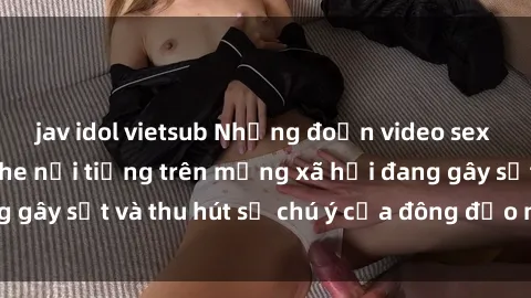 jav idol vietsub Những đoạn video sex Việt Nam không che nổi tiếng trên mạng xã hội đang gây sốt và thu hút sự chú ý của đông đảo người xem.