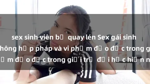 sex sinh viên bị quay lén Sex gái sinh viên: Hành vi gấu không hợp pháp và vi phạm đạo đức trong giới trẻ đại học hiện nay