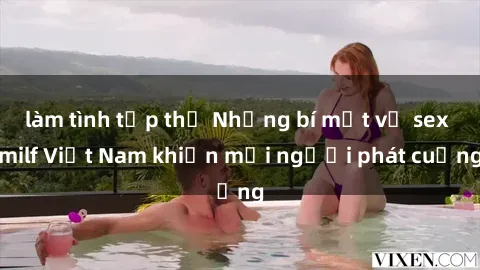 làm tình tập thể Những bí mật về sex milf Việt Nam khiến mọi người phát cuồng