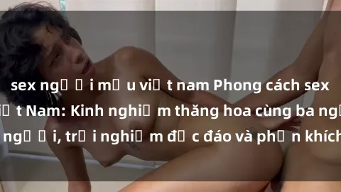 sex người mẫu việt nam Phong cách sex 3P độc đáo tại Việt Nam: Kinh nghiệm thăng hoa cùng ba người, trải nghiệm độc đáo và phấn khích không thể bỏ lỡ!