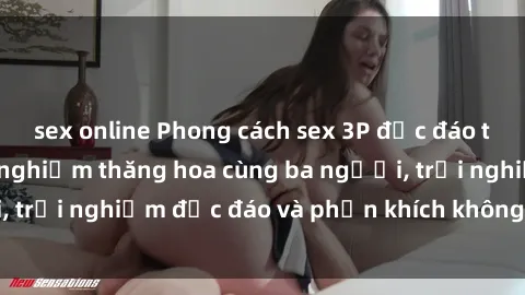sex online Phong cách sex 3P độc đáo tại Việt Nam: Kinh nghiệm thăng hoa cùng ba người, trải nghiệm độc đáo và phấn khích không thể bỏ lỡ!