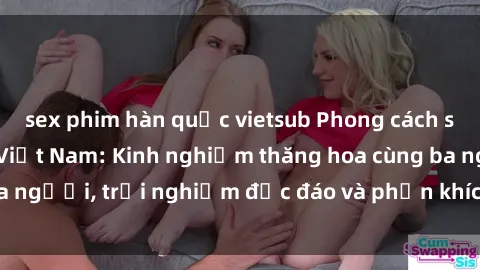 sex phim hàn quốc vietsub Phong cách sex 3P độc đáo tại Việt Nam: Kinh nghiệm thăng hoa cùng ba người, trải nghiệm độc đáo và phấn khích không thể bỏ lỡ!