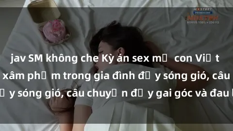 jav SM không che Kỳ án sex mẹ con Việt Nam: Sự sở hữu và xâm phạm trong gia đình đầy sóng gió, câu chuyện đầy gai góc và đau lòng.