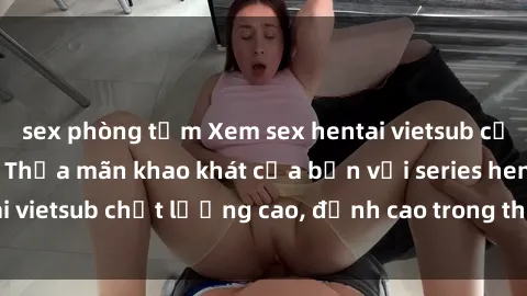 sex phòng tắm Xem sex hentai vietsub cực hot, không che | Thỏa mãn khao khát của bạn với series hentai vietsub chất lượng cao, đỉnh cao trong thể loại anime không che.