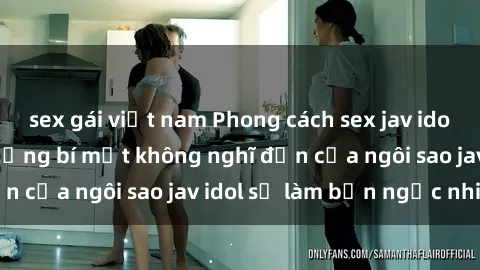 sex gái việt nam Phong cách sex jav idol siêu hấp dẫn: Những bí mật không nghĩ đến của ngôi sao jav idol sẽ làm bạn ngạc nhiên!