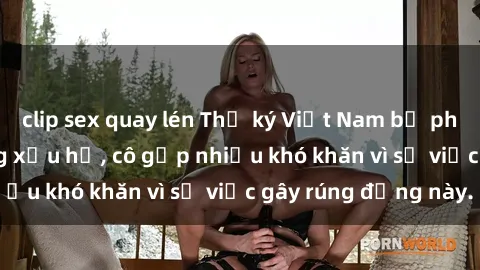 clip sex quay lén Thư ký Việt Nam bị phát tán clip sex đáng xấu hổ, cô gặp nhiều khó khăn vì sự việc gây rúng động này.