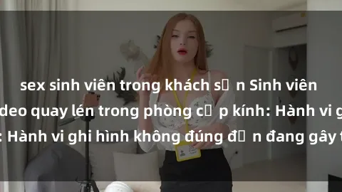 sex sinh viên trong khách sạn Sinh viên là nạn nhân của video quay lén trong phòng cấp kính: Hành vi ghi hình không đúng đắn đang gây tranh cãi lớn