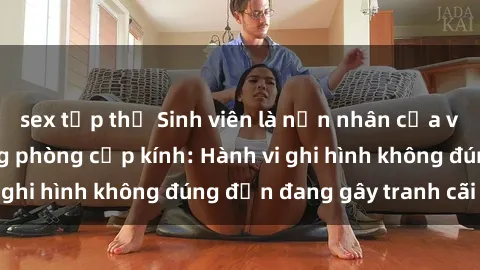 sex tập thể Sinh viên là nạn nhân của video quay lén trong phòng cấp kính: Hành vi ghi hình không đúng đắn đang gây tranh cãi lớn